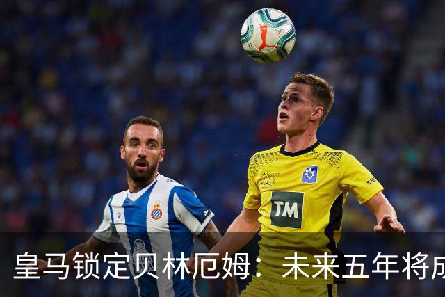 皇马锁定贝林厄姆：未来五年将成球队核心与领袖
